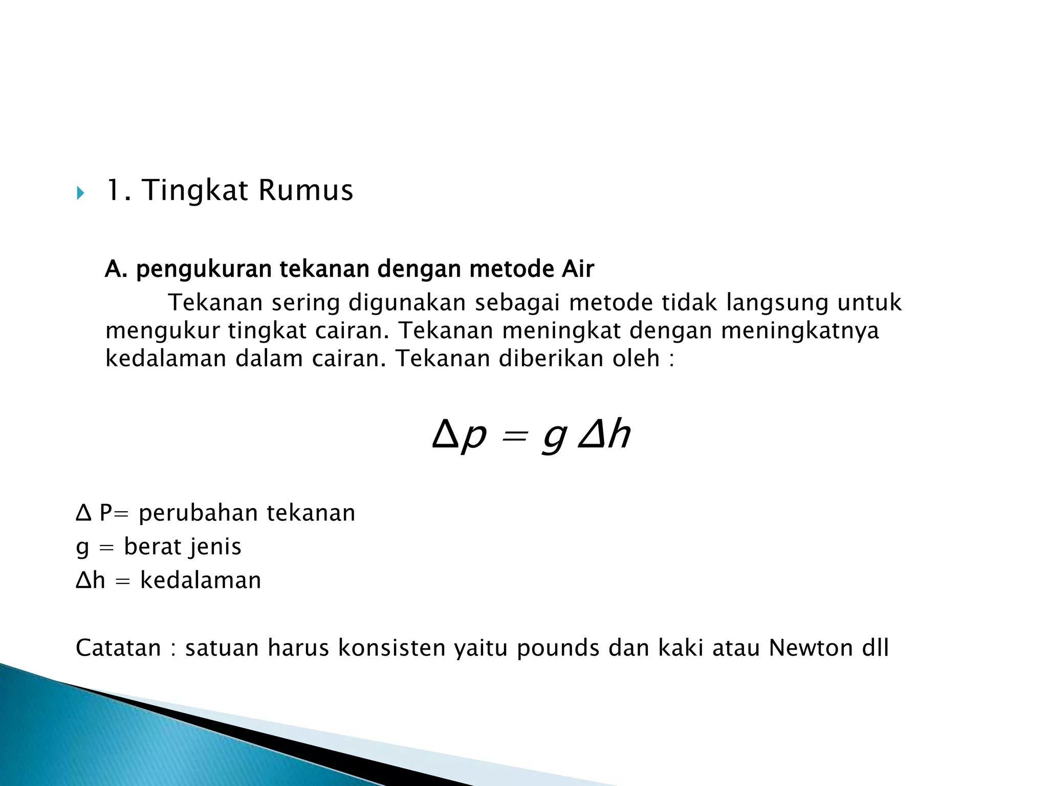  1. Tingkat Rumus
A. pengukuran tekanan dengan metode Air
Tekanan sering digunakan sebagai metode tidak langsung untuk
mengukur tingkat cairan. Tekanan meningkat dengan meningkatnya
kedalaman dalam cairan. Tekanan diberikan oleh :
Δp = g Δh
Δ P= perubahan tekanan
g = berat jenis
Δh = kedalaman
Catatan : satuan harus konsisten yaitu pounds dan kaki atau Newton dll
 