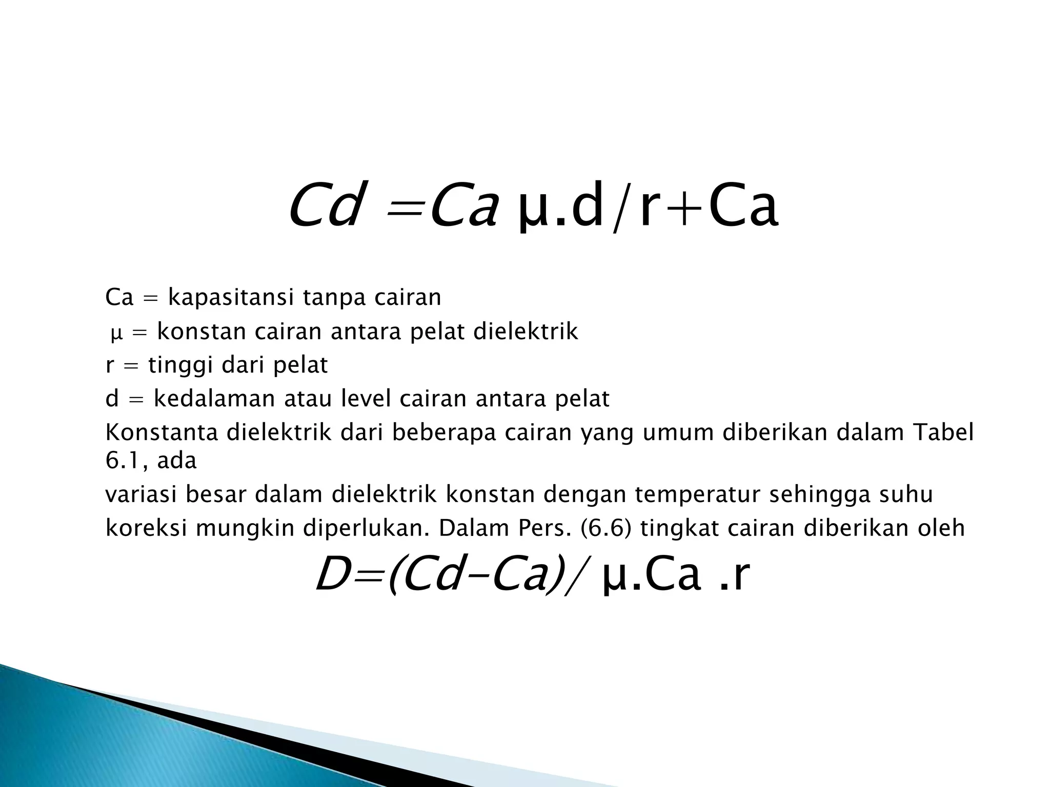 Cd =Ca μ.d/r+Ca
Ca = kapasitansi tanpa cairan
μ = konstan cairan antara pelat dielektrik
r = tinggi dari pelat
d = kedalaman atau level cairan antara pelat
Konstanta dielektrik dari beberapa cairan yang umum diberikan dalam Tabel
6.1, ada
variasi besar dalam dielektrik konstan dengan temperatur sehingga suhu
koreksi mungkin diperlukan. Dalam Pers. (6.6) tingkat cairan diberikan oleh
D=(Cd-Ca)/ μ.Ca .r
 