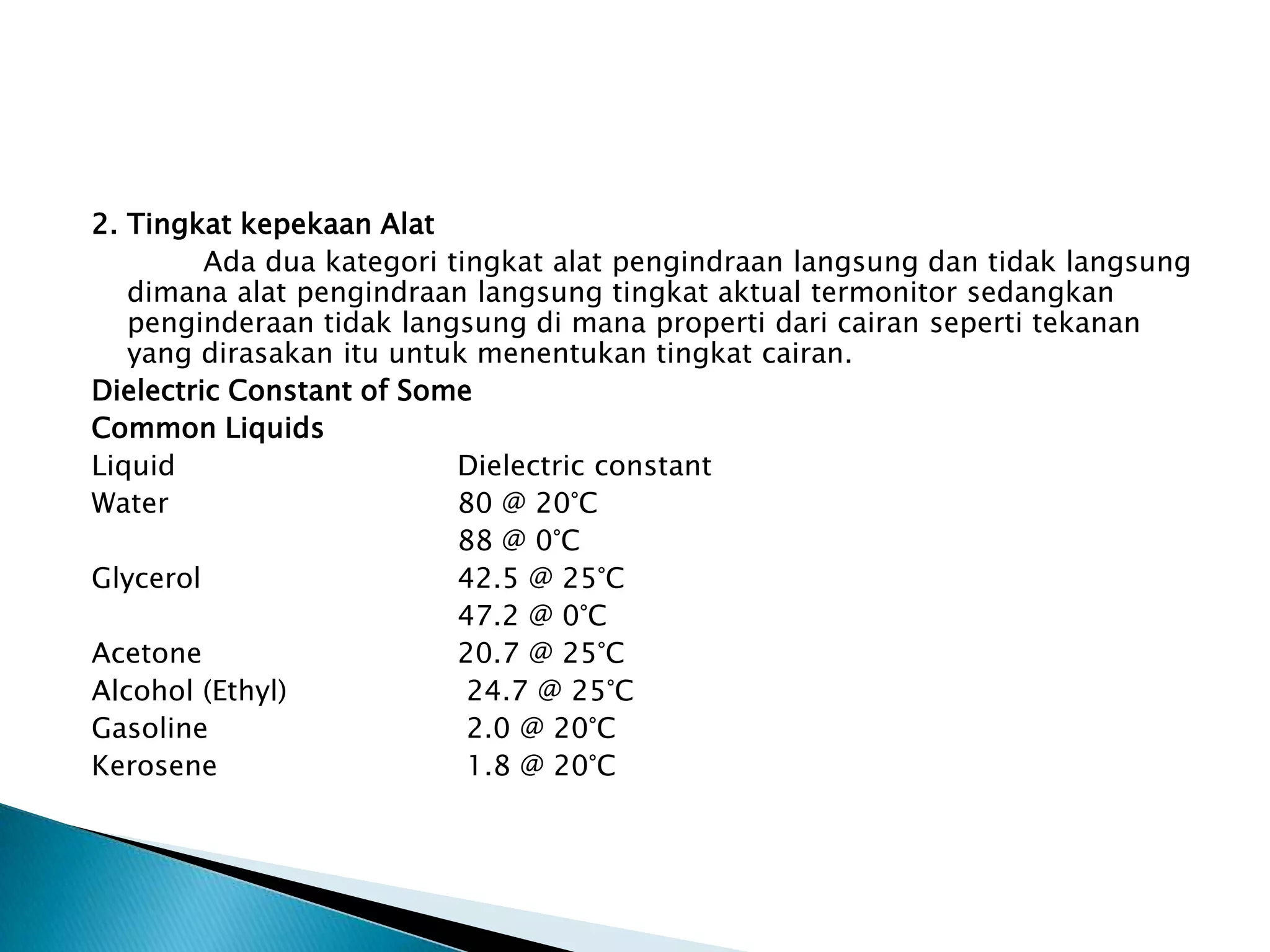 2. Tingkat kepekaan Alat
Ada dua kategori tingkat alat pengindraan langsung dan tidak langsung
dimana alat pengindraan langsung tingkat aktual termonitor sedangkan
penginderaan tidak langsung di mana properti dari cairan seperti tekanan
yang dirasakan itu untuk menentukan tingkat cairan.
Dielectric Constant of Some
Common Liquids
Liquid Dielectric constant
Water 80 @ 20°C
88 @ 0°C
Glycerol 42.5 @ 25°C
47.2 @ 0°C
Acetone 20.7 @ 25°C
Alcohol (Ethyl) 24.7 @ 25°C
Gasoline 2.0 @ 20°C
Kerosene 1.8 @ 20°C
 