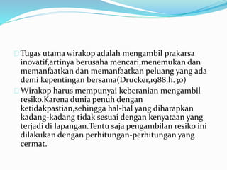 Tugas utama wirakop adalah mengambil prakarsa
inovatif,artinya berusaha mencari,menemukan dan
memanfaatkan dan memanfaatkan peluang yang ada
demi kepentingan bersama(Drucker,1988,h.30)
Wirakop harus mempunyai keberanian mengambil
resiko.Karena dunia penuh dengan
ketidakpastian,sehingga hal-hal yang diharapkan
kadang-kadang tidak sesuai dengan kenyataan yang
terjadi di lapangan.Tentu saja pengambilan resiko ini
dilakukan dengan perhitungan-perhitungan yang
cermat.
 