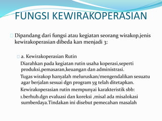 FUNGSI KEWIRAKOPERASIAN
Dipandang dari fungsi atau kegiatan seorang wirakop,jenis
kewirakoperasian dibeda kan menjadi 3:
a. Kewirakoperasian Rutin
Diarahkan pada kegiatan rutin usaha koperasi,seperti
produksi,pemasaran,keuangan dan administrasi.
Tugas wirakop hanyalah meluruskan/mengendalikan sesuatu
agar berjalan sesuai dgn program yg telah ditetapkan.
Kewirakoperasian rutin mempunyai karakteristik sbb:
1.berhub.dgn evaluasi dan koreksi ,misal ada misalokasi
sumberdaya.Tindakan ini disebut pemecahan masalah
 