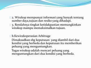 2. Wirakop mempunyai informasi yang banyak tentang
sumber daya,tujuan dan resiko yang dihadapi.
3. Rendahnya tingkat ketidakpastian memungkinkan
wirakop mampu memaksimalkan tujuan.
b.Kewirakoperasian Arbitrage
Dimaksudkan sbg keputusan yang diambil dari dua
kondisi yang berbeda dan keputusan itu memberikan
peluang yang menguntungkan.
Tugas wirakop adalah mencari peluang yang
menguntungkan dari dua kondisi yang berbeda.
 