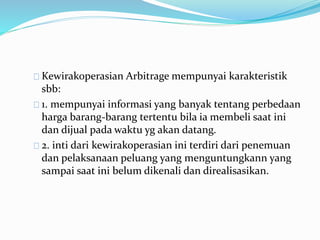 Kewirakoperasian Arbitrage mempunyai karakteristik
sbb:
1. mempunyai informasi yang banyak tentang perbedaan
harga barang-barang tertentu bila ia membeli saat ini
dan dijual pada waktu yg akan datang.
2. inti dari kewirakoperasian ini terdiri dari penemuan
dan pelaksanaan peluang yang menguntungkann yang
sampai saat ini belum dikenali dan direalisasikan.
 
