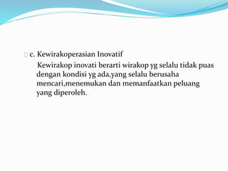 c. Kewirakoperasian Inovatif
Kewirakop inovati berarti wirakop yg selalu tidak puas
dengan kondisi yg ada,yang selalu berusaha
mencari,menemukan dan memanfaatkan peluang
yang diperoleh.
 
