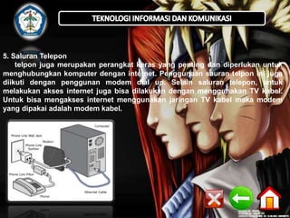 5. Saluran Telepon 
telpon juga merupakan perangkat keras yang penting dan diperlukan untuk 
menghubungkan komputer dengan internet. Penggunaan sauran telpon ini juga 
diikuti dengan penggunan modem dial up. Selain saluran telepon, untuk 
melakukan akses internet juga bisa dilakukan dengan menggunakan TV kabel. 
Untuk bisa mengakses internet menggunakan jaringan TV kabel maka modem 
yang dipakai adalah modem kabel. 
 
