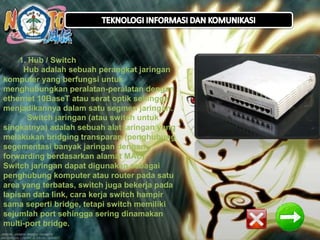 1. Hub / Switch 
Hub adalah sebuah perangkat jaringan 
komputer yang berfungsi untuk 
menghubungkan peralatan-peralatan dengan 
ethernet 10BaseT atau serat optik sehingga 
menjadikannya dalam satu segmen jaringan. 
Switch jaringan (atau switch untuk 
singkatnya) adalah sebuah alat jaringan yang 
melakukan bridging transparan (penghubung 
segementasi banyak jaringan dengan 
forwarding berdasarkan alamat MAC). 
Switch jaringan dapat digunakan sebagai 
penghubung komputer atau router pada satu 
area yang terbatas, switch juga bekerja pada 
lapisan data link, cara kerja switch hampir 
sama seperti bridge, tetapi switch memiliki 
sejumlah port sehingga sering dinamakan 
multi-port bridge. 
 
