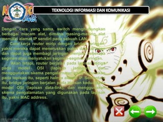 Dengan cara yang sama, switch menghubungkan 
berbagai macam alat, dimana masing-masing alat 
memiliki alamat IP sendiri pada sebuah LAN. 
Cara kerja router mirip dengan bridge jaringan, 
yakni mereka dapat meneruskan paket data jaringan 
dan dapat juga membagi jaringan menjadi beberapa 
segmen atau menyatukan segmen-segmen jaringan. 
Akan tetapi, router berjalan pada lapisan ketiga 
pada model OSI (lapisan jaringan), dan 
menggunakan skema pengalamatan yang digunakan 
pada lapisan itu, seperti halnya alamat IP. Sementara 
itu, bridge jaringan berjalan pada lapisan kedua pada 
model OSI (lapisan data-link), dan menggunakan 
skema pengalamatan yang digunakan pada lapisan 
itu, yakni MAC address. 
 