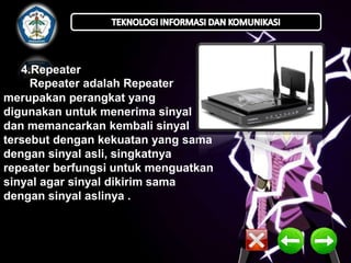 4.Repeater 
Repeater adalah Repeater 
merupakan perangkat yang 
digunakan untuk menerima sinyal 
dan memancarkan kembali sinyal 
tersebut dengan kekuatan yang sama 
dengan sinyal asli, singkatnya 
repeater berfungsi untuk menguatkan 
sinyal agar sinyal dikirim sama 
dengan sinyal aslinya . 
 