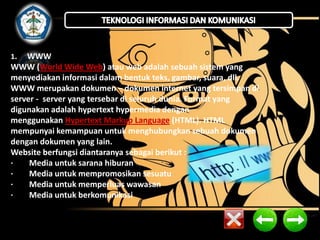1. WWW 
WWW (World Wide Web) atau web adalah sebuah sistem yang 
menyediakan informasi dalam bentuk teks, gambar, suara, dll. 
WWW merupakan dokumen – dokumen internet yang tersimpan di 
server - server yang tersebar di seluruh dunia. Format yang 
digunakan adalah hypertext hypermedia dengan 
menggunakan Hypertext Markup Language (HTML). HTML 
mempunyai kemampuan untuk menghubungkan sebuah dokumen 
dengan dokumen yang lain. 
Website berfungsi diantaranya sebagai berikut : 
· Media untuk sarana hiburan 
· Media untuk mempromosikan sesuatu 
· Media untuk memperluas wawasan 
· Media untuk berkomunikasi 
 