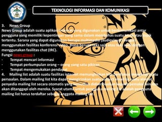 3. News Group 
News Group adalah suatu aplikasi internet yang digunakan untuk berkomunikasi antar 
pengguna yang memiliki kepentingan yang sama dalam membahas suatu tema atau topik 
tertentu. Sarana yang dapat digunakan berupa multimedia (audiovisual) dengan 
menggunakan fasilitas konferensi video. Biasa berupa teks saja atau teks audi dengan 
menggunakan fasilitas chat (IRC). 
Fungsi news group : 
· Tempat mencari informasi 
· Tempat perkumpulan orang – orang yang satu pikiran 
· Tempat mengemukakan pendapat 
4. Mailing list adalah suatu fasilitas internet memungkinkan kita berdiskusi mengenai suatu 
persoalan. Dalam mailing list kita dapat mengirimkan suatu subject email ke suatu alamat 
penyedia mailing list secara otomatis yang kemudian didistribusikan kepada pemakai lain dan 
akan ditanggapi oleh mereka. Syarat utama untuk pengguna mailing list adalah pengguna 
mailing list harus terdaftar sebagai anggota mailing list. 
 