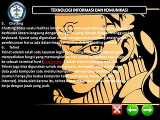 5. Chatting 
Chatting adala suatu fasilitas internat yang memungkinkan pengguna dapat 
berbicara secara langsung dengan pengguna yang lainnya dengan menggunakan 
keyboard. Syarat yang digunakan untuk menggunakan chatting adalah lawan 
pembicaraan harus ada dalam keadaan online dalam chatting internet. 
6. Telnet 
Telnet adalah salah satu layanan login yang mengarah pada program yang 
menyediakan fungsi yang memungkinkan kita untuk mengakses atau login 
ke sebuah terminal host (remote host) dalam daerah jaringan internet. 
Telnet juga bisa digunakan untuk menghapus, mengedit, atau menambah 
data pada komputer satu melalui komputer lainnya yang jaraknya jaugh. 
(namun hanya jika kedua komputer telah terhubung dalam jaringan 
internet). Maka oleh karena itu, telnet dapat digunakan untuk melakukan 
kerja dengan jarak yang jauh. 
 
