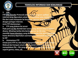 7. FTP 
FTP (File Transfer Protocol) adalah suatu program aplikasi 
internet yang digunakan untuk memindahkan atau mentransfer 
file dari suatu komputer ke komputer lainnya yang terhubung 
dengan jaringan internet. 
Jenis FTP diantaranya : 
a. FTP yang diakses ke server 
Pada jenis ini file diambil dari server yang dimana kita terdaftar 
disana. Misalnya ketika kita berlangganan ke ISP, kita 
memiliki home directory, yang dimana ketika kita akan membuka 
home directory diperlukan username dan password untuk konesi 
ke ISP 
b. Anonymous FTP 
Untuk jenis FTP ini, kita dapat mengambil file dari tempat umum. 
Maksud dari tempat umum diatas adalah suatu server yang 
menyediakan file – file yang dapat diambil oleh kita. Contoh file 
seperti games, video, dll. 
 