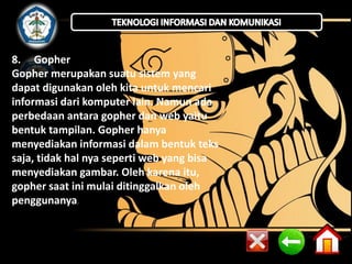 8. Gopher 
Gopher merupakan suatu sistem yang 
dapat digunakan oleh kita untuk mencari 
informasi dari komputer lain. Namun ada 
perbedaan antara gopher dan web yaitu 
bentuk tampilan. Gopher hanya 
menyediakan informasi dalam bentuk teks 
saja, tidak hal nya seperti web yang bisa 
menyediakan gambar. Oleh karena itu, 
gopher saat ini mulai ditinggalkan oleh 
penggunanya. 
 