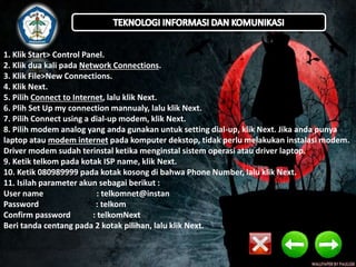 1. Klik Start> Control Panel. 
2. Klik dua kali pada Network Connections. 
3. Klik File>New Connections. 
4. Klik Next. 
5. Pilih Connect to Internet, lalu klik Next. 
6. Plih Set Up my connection mannualy, lalu klik Next. 
7. Pilih Connect using a dial-up modem, klik Next. 
8. Pilih modem analog yang anda gunakan untuk setting dial-up, klik Next. Jika anda punya 
laptop atau modem internet pada komputer dekstop, tidak perlu melakukan instalasi modem. 
Driver modem sudah terinstal ketika menginstal sistem operasi atau driver laptop. 
9. Ketik telkom pada kotak ISP name, klik Next. 
10. Ketik 080989999 pada kotak kosong di bahwa Phone Number, lalu klik Next. 
11. Isilah parameter akun sebagai berikut : 
User name : telkomnet@instan 
Password : telkom 
Confirm password : telkomNext 
Beri tanda centang pada 2 kotak pilihan, lalu klik Next. 
 