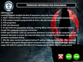 2)Melalui LAN 
Lakukan langkah-langkah berikut di komputer yang ada modemnya: 
1. Start > Control Panel > Network and Internet Connections > Network Connections 
2. Pilih modem koneksi yang hendak di share, lalu klik kanan mouse 
3. Pilih properties 
4. Pilih tab Advanced 
5. Di opsi Internet Connection Sharing, centang Allow other network users to connect 
trough this computers Internet connection 
6.Pilih opsi Establish a dial-up connection whenever a computer on my computer on my 
network attempts to access the Internet kalau anda mengijinkan komputer satunya untuk 
otomatis melakukan dialup 
7. Klik OK, akan muncul peringatan bahwa IP address LAN card anda akan diset menjadi 
192.168.0.1 yang perlu diingat adalah komputer lain harus memiliki IP address dalam 
range 192.168.0.2 sampai 192.168.0.254 (supaya masuk dalam segmen yang sama) 
 