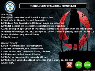 LAN Setting 
Menyiapkan parameter koneksi untuk komputer lain: 
1. Start > Control Panel > Network Connections 
2. Pilih Local Area Connections, klik kanan mouse lalu properties 
3. Pilih tab General, klik Internet Protocol (TCP/IP) klik properties 
4. Anda boleh pilih opsi Obtain an IP address automatically, tapi lebih aman jika anda berikan 
IP address dalam range 192.168.0.2 sampai 192.168.0.254 lalu di gateway ketikkan 192.168.0.1 
(alamat IP modem yang akan di share) 
5. Klik OK, selesai 
Langkah Terakhir: 
1. Start > Control Panel > Internet Options 
2. Pilih tab Connections, kllik tombol setup 
3. Akan muncul New Connection Wizard, klik next 
4. Pilih Connect to the Internet, klik next 
5. Pilih Set up my connection manually, klik next 
6. Pilih Connect using a broadband connection that is always on. Klik next 
7. Klik Finish. 
 