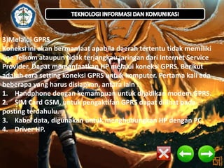 3)Melalui GPRS 
Koneksi ini akan bermanfaat apabila daerah tertentu tidak memiliki 
line Telkom ataupun tidak terjangkau jaringan dari Internet Service 
Provider. Dapat memanfaatkan HP melalui koneksi GPRS. Berikut 
adalah cara setting koneksi GPRS untuk komputer. Pertama kali ada 
beberapa yang harus disiapkan, antara lain : 
1. Handphone dengan kemampuan untuk dijadikan modem GPRS. 
2. SIM Card GSM, untuk pengaktifan GPRS dapat dilihat pada 
posting terdahulu. 
3. Kabel data, digunakan untuk menghubungkan HP dengan PC. 
4. Driver HP. 
 