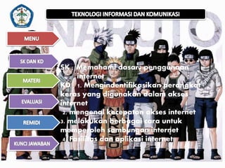 SK : Memahami dasar2 penggunaan 
internet 
KD : 1. Mengindentifikasikan perangkat 
keras yang digunakan dalam akses 
internet 
2. mengenal kecepatan akses internet 
3. melakukan berbagai cara untuk 
memperoleh sambungan internet 
4. Fasilitas dan aplikasi internet 
 