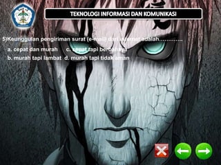 5)Keunggulan pengiriman surat (e-mail) dari internet adalah…………. 
a. cepat dan murah c. cepat tapi berbahaya 
b. murah tapi lambat d. murah tapi tidak aman 
 