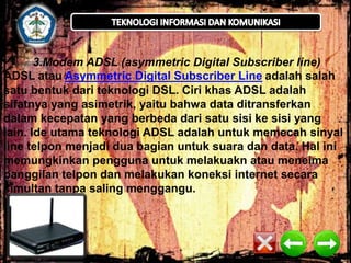 3.Modem ADSL (asymmetric Digital Subscriber line) 
ADSL atau Asymmetric Digital Subscriber Line adalah salah 
satu bentuk dari teknologi DSL. Ciri khas ADSL adalah 
sifatnya yang asimetrik, yaitu bahwa data ditransferkan 
dalam kecepatan yang berbeda dari satu sisi ke sisi yang 
lain. Ide utama teknologi ADSL adalah untuk memecah sinyal 
line telpon menjadi dua bagian untuk suara dan data. Hal ini 
memungkinkan pengguna untuk melakuakn atau meneima 
panggilan telpon dan melakukan koneksi internet secara 
simultan tanpa saling menggangu. 
 
