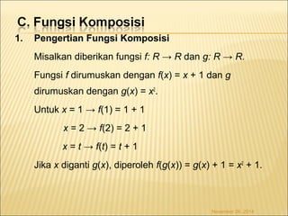 1. Pengertian Fungsi Komposisi 
Misalkan diberikan fungsi f: R → R dan g: R → R. 
Fungsi f dirumuskan dengan f(x) = x + 1 dan g 
dirumuskan dengan g(x) = x2. 
Untuk x = 1 → f(1) = 1 + 1 
x = 2 → f(2) = 2 + 1 
x = t → f(t) = t + 1 
Jika x diganti g(x), diperoleh f(g(x)) = g(x) + 1 = x2 + 1. 
November 26, 2014 
 