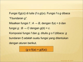 Fungsi f(g(x)) di tulis (f o g)(x). Fungsi f o g dibaca 
“f bundaran g”. 
Misalkan fungsi f : A → B, dengan f(a) = b dan 
fungsi g : B → C dengan g(b) = c. 
Komposisi fungsi f dan g, ditulis g o f (dibaca: g 
bundaran f) adalah suatu fungsi yang ditentukan 
dengan aturan berikut. 
November 26, 2014 
(g o f)(a) = g(f(a)) 
 