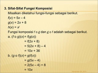 3. Sifat-Sifat Fungsi Komposisi 
Misalkan diketahui fungsi-fungsi sebagai berikut. 
f(x) = 5x – 4 
g(x) = 2x + 8 
h(x) = x2 
Fungsi komposisi f o g dan g o f adalah sebagai berikut. 
a. (f o g)(x) = f(g(x)) 
= f(2x + 8) 
= 5(2x + 8) – 4 
= 10x + 36 
b. (g o f)(x) = g(f(x)) 
= g(5x – 4) 
= 2(5x – 4) + 8 
= 10x November 26, 2014 
 