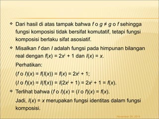 Dari hasil di atas tampak bahwa f o g ≠ g o f sehingga 
fungsi komposisi tidak bersifat komutatif, tetapi fungsi 
komposisi berlaku sifat asosiatif. 
 Misalkan f dan I adalah fungsi pada himpunan bilangan 
real dengan f(x) = 2x2 + 1 dan I(x) = x. 
Perhatikan: 
(f o I)(x) = f(I(x)) = f(x) = 2x2 + 1; 
(I o f)(x) = I(f(x)) = I(2x2 + 1) = 2x2 + 1 = f(x). 
 Terlihat bahwa (f o I)(x) = (I o f)(x) = f(x). 
Jadi, I(x) = x merupakan fungsi identitas dalam fungsi 
komposisi. 
November 26, 2014 
 