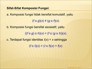 Sifat-Sifat Komposisi Fungsi: 
a. Komposisi fungsi tidak bersifat komutatif, yaitu 
(f o g)(x) ≠ (g o f)(x). 
b. Komposisi fungsi bersifat asosiatif, yaitu 
((f o g) o h)(x) = (f o (g o h))(x). 
c. Terdapat fungsi identitas I(x) = x sehingga 
(f o I)(x) = (I o f)(x) = f(x). 
November 26, 2014 
 