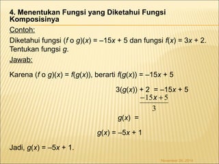 4. Menentukan Fungsi yang Diketahui Fungsi 
Komposisinya 
Contoh: 
Diketahui fungsi (f o g)(x) = –15x + 5 dan fungsi f(x) = 3x + 2. 
Tentukan fungsi g. 
Jawab: 
Karena (f o g)(x) = f(g(x)), berarti f(g(x)) = –15x + 5 
3(g(x)) + 2 = –15x + 5 
g(x) = 
-15x + 5 
g(x) = –5x + 1 
Jadi, g(x) = –5x + 1. 
3 
November 26, 2014 
 