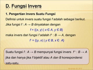 1. Pengertian Invers Suatu Fungsi 
Definisi untuk invers suatu fungsi f adalah sebagai berikut. 
Jika fungsi f : A → B dinyatakan dengan 
f = {(x, y) | x Є A, y Є B} 
maka invers dari fungsi f adalah f-1 : B → A, dengan 
f-1 = {(y, x) | y Є B, x Є A} 
Suatu fungsi f : A → B mempunyai fungsi invers f-1 : B → A 
jika dan hanya jika f bijektif atau A dan B korespondensi 
satu-satu. 
November 26, 2014 
 