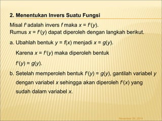 2. Menentukan Invers Suatu Fungsi 
Misal f-1 adalah invers f maka x = f-1(y). 
Rumus x = f-1(y) dapat diperoleh dengan langkah berikut. 
a. Ubahlah bentuk y = f(x) menjadi x = g(y). 
Karena x = f-1(y) maka diperoleh bentuk 
f-1(y) = g(y). 
b. Setelah memperoleh bentuk f-1(y) = g(y), gantilah variabel y 
dengan variabel x sehingga akan diperoleh f-1(x) yang 
sudah dalam variabel x. 
November 26, 2014 
 