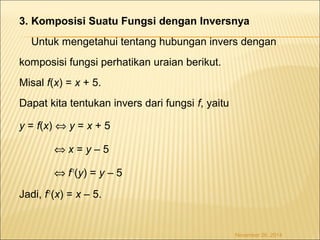 3. Komposisi Suatu Fungsi dengan Inversnya 
Untuk mengetahui tentang hubungan invers dengan 
komposisi fungsi perhatikan uraian berikut. 
Misal f(x) = x + 5. 
Dapat kita tentukan invers dari fungsi f, yaitu 
y = f(x) Û y = x + 5 
Û x = y – 5 
Û f-1(y) = y – 5 
Jadi, f-1(x) = x – 5. 
November 26, 2014 
 