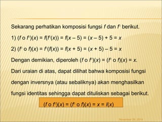 Sekarang perhatikan komposisi fungsi f dan f-1 berikut. 
1) (f o f-1)(x) = f(f-1(x)) = f(x – 5) = (x – 5) + 5 = x 
2) (f-1 o f)(x) = f-1(f(x)) = f(x + 5) = (x + 5) – 5 = x 
Dengan demikian, diperoleh (f o f-1)(x) = (f-1 o f)(x) = x. 
Dari uraian di atas, dapat dilihat bahwa komposisi fungsi 
dengan inversnya (atau sebaliknya) akan menghasilkan 
fungsi identitas sehingga dapat dituliskan sebagai berikut. 
(f o f-1)(x) = (f-1 o f)(x) = x = I(x) 
November 26, 2014 
 