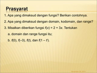 1. Apa yang dimaksud dengan fungsi? Berikan contohnya. 
2. Apa yang dimaksud dengan domain, kodomain, dan range? 
3. Misalkan diberikan fungsi f(x) = 2 + 3x. Tentukan 
a. domain dan range fungsi itu; 
b. f(0), f(–3), f(t), dan f(1 – t2). 
November 26, 2014 
 