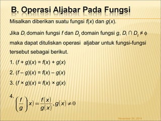 Misalkan diberikan suatu fungsi f(x) dan g(x). 
Jika Df domain fungsi f dan Dg domain fungsi g, Df ∩ Dg ≠ f 
maka dapat dituliskan operasi aljabar untuk fungsi-fungsi 
tersebut sebagai berikut. 
1. (f + g)(x) = f(x) + g(x) 
2. (f – g)(x) = f(x) – g(x) 
3. (f × g)(x) = f(x) × g(x) 
4. 
( ) ( ) 
æ ö 
x f x 
g x 
( ) ( ) 0 , ¹ = ÷ ÷ø 
ç çè 
g x 
f 
g 
November 26, 2014 
 