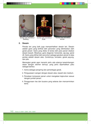Sumber: Dok. Kemdikbud Sumber: Dok. Kemdikbud Sumber: Dok. Kemdikbud 
Sedang Kuat lemah 
2. Desain 
Penata tari yang baik juga memperhatikan desain tari. Desain 
adalah garis yang terlihat oleh penonton yang ditimbulkan oleh 
gerak penari. Garis yang dilalui di lantai oleh para penari disebut 
desain bawah. Misalnya, garis diagonal, horizontal, zig-zag, spiral 
dll. Garis yang dilihat oleh penonton sebagai gerakan penari di atas 
pentas adalah desain atas. Contohnya, loncatan, gerak payung, 
dan pita. 
Merangkai gerak agar menarik perlu ada adanya keseimbangan 
dasar dengan elemen lainnya, yang perlu diperhatikan yaitu 
sebagai berikut. 
1. Irama sebagai pengiring dan pemertegas gerak. 
2. Penguasaan ruangan dengan desain atas, bawah dan medium. 
3. Penataan komposisi penari untuk mengatasi kejenuhan sesuai 
dengan jumlah penari. 
4. Penggunaan rias dan busana yang selaras dan mencerminkan 
tema. 
142 Kelas X SMA / SMK / MA / MAK 
 