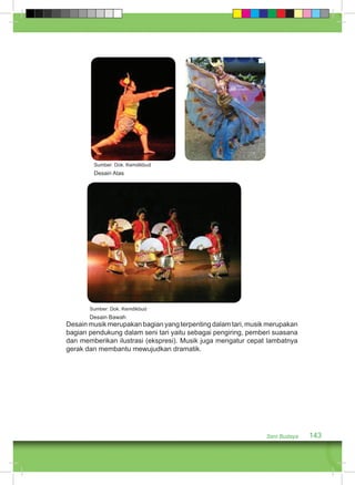 Desain musik merupakan bagian yang terpenting dalam tari, musik merupakan 
bagian pendukung dalam seni tari yaitu sebagai pengiring, pemberi suasana 
dan memberikan ilustrasi (ekspresi). Musik juga mengatur cepat lambatnya 
gerak dan membantu mewujudkan dramatik. 
Seni Budaya 143 
Sumber: Dok. Kemdikbud 
Desain Atas 
Sumber: Dok. Kemdikbud 
Desain Bawah 
 