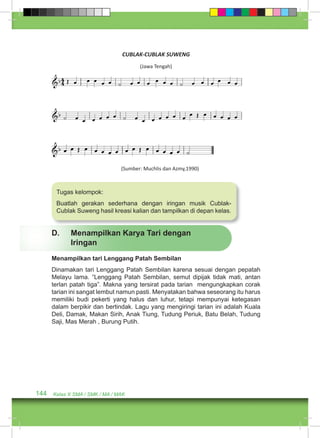 CUBLAK-CUBLAK SUWENG 
Tugas kelompok: 
Buatlah gerakan sederhana dengan iringan musik Cublak- 
Cublak Suweng hasil kreasi kalian dan tampilkan di depan kelas. 
144 Kelas X SMA / SMK / MA / MAK 
(Jawa Tengah) 
(Sumber: Muchlis dan Azmy,1990) 
D. Menampilkan Karya Tari dengan 
Iringan 
Menampilkan tari Lenggang Patah Sembilan 
Dinamakan tari Lenggang Patah Sembilan karena sesuai dengan pepatah 
Melayu lama. “Lenggang Patah Sembilan, semut dipijak tidak mati, antan 
terlan patah tiga”. Makna yang tersirat pada tarian mengungkapkan corak 
tarian ini sangat lembut namun pasti. Menyatakan bahwa seseorang itu harus 
memiliki budi pekerti yang halus dan luhur, tetapi mempunyai ketegasan 
dalam berpikir dan bertindak. Lagu yang mengiringi tarian ini adalah Kuala 
Deli, Damak, Makan Sirih, Anak Tiung, Tudung Periuk, Batu Belah, Tudung 
Saji, Mas Merah , Burung Putih. 
 
