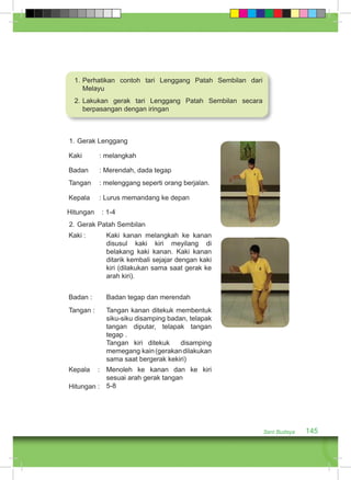 Seni Budaya 145 
1. Perhatikan contoh tari Lenggang Patah Sembilan dari 
Melayu 
2. Lakukan gerak tari Lenggang Patah Sembilan secara 
berpasangan dengan iringan 
1. Gerak Lenggang 
Kaki : melangkah 
Badan : Merendah, dada tegap 
Tangan : melenggang seperti orang berjalan. 
Kepala : Lurus memandang ke depan 
Hitungan : 1-4 
2. Gerak Patah Sembilan 
Kaki : Kaki kanan melangkah ke kanan 
disusul kaki kiri meyilang di 
belakang kaki kanan. Kaki kanan 
ditarik kembali sejajar dengan kaki 
kiri (dilakukan sama saat gerak ke 
arah kiri). 
Badan : Badan tegap dan merendah 
Tangan : Tangan kanan ditekuk membentuk 
siku-siku disamping badan, telapak 
tangan diputar, telapak tangan 
tegap . 
Tangan kiri ditekuk disamping 
memegang kain (gerakan dilakukan 
sama saat bergerak kekiri) 
Kepala : 
Hitungan : 
Menoleh ke kanan dan ke kiri 
sesuai arah gerak tangan 
5-8 
 