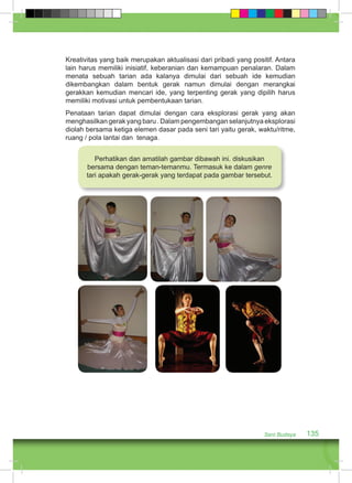 Kreativitas yang baik merupakan aktualisasi dari pribadi yang positif. Antara 
lain harus memiliki inisiatif, keberanian dan kemampuan penalaran. Dalam 
menata sebuah tarian ada kalanya dimulai dari sebuah ide kemudian 
dikembangkan dalam bentuk gerak namun dimulai dengan merangkai 
gerakkan kemudian mencari ide, yang terpenting gerak yang dipilih harus 
memiliki motivasi untuk pembentukaan tarian. 
Penataan tarian dapat dimulai dengan cara eksplorasi gerak yang akan 
menghasilkan gerak yang baru . Dalam pengembangan selanjutnya eksplorasi 
diolah bersama ketiga elemen dasar pada seni tari yaitu gerak, waktu/ritme, 
ruang / pola lantai dan tenaga. 
Perhatikan dan amatilah gambar dibawah ini. diskusikan 
bersama dengan teman-temanmu. Termasuk ke dalam genre 
tari apakah gerak-gerak yang terdapat pada gambar tersebut. 
Seni Budaya 135 
 