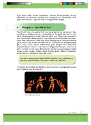 Agar kalian lebih mudah memahami, bacalah konsep-konsep tentang 
kreativitas tari, tahapan kreativitas tari, menyusun tari. Selanjutnya kalian 
dapat menampilkan karya tari dengan menggunakan iringan. 
A. Pengertian Kreativitas Tari 
Kata kreatif bukan merupakan hal yang asing dan sering kita dengar. Kata 
kreatif sering dikaitkan dengan membuat karya. Tari salah satu bidang yang 
dapat dijadikan sebagai objek kreativitas karya seni. Dalam menyusun karya 
seni sangat dibutuhkan kreativitas yang tinggi untuk menghasilkan karya seni 
yang baik. Menyusun karya seni dapat menggunakan pembendaharaan 
gerak tradisi yang sudah ada atau melalui pencarian dan pengembangan 
gerak yang belum terpola sebelumnya yaitu dengan cara melakukan 
eksplorasi gerak, improvisasi gerak dan komposisi gerak yaitu penyusunan 
gerak menjadi sebuah tarian. Pengalaman dan kemampuan seseorang baik 
secara teoritis maupun praktek dapat dijadikan bekal dalam mewujudkan 
kreativitas yang diwujudkan dalam karya seni. 
Pernahkah kalian meliat seseorang yang sedang menciptakan karya 
seni tari? Bagaimanakah cara mereka membuat karya tari? 
Perhatiakn dan amatilah gambar di bawah ini. Jelaskan bentuk pengembangan 
gerak pada gambar di bawah ini! 
Seni Budaya 137 
Sumber: Dok. Kemdikbud 
 
