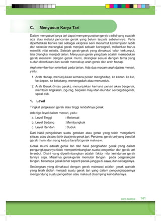 C. Menyusun Karya Tari 
Dalam menyusun karya tari dapat mempergunakan gerak tradisi yang suadah 
ada atau melalui pencarian gerak yang belum terpola sebelumnya. Perlu 
diperhatikan bahwa tari sebagai ekspresi seni menuntut kemampuan lebih 
dari sekedar merangkai gerak menjadi sebuah koreografi, melainkan harus 
memiliki nilai estetis. Setelah gerak-gerak yang dimaksud telah terkumpul, 
lalu dirangkai menjadi tarian. Menyusun gerak yang baik adalah memadukan 
gerak maknawi dengan gerak murni, dirangkai sesuai dengan tema yang 
sudah ditentukan dan sudah mencakup arah gerak dan arah hadap. 
Arah memberikan orientasi pada tarian. Ada dua macam arah dalam menari, 
yaitu: 
1. Arah Hadap, menunjukkan kemana penari menghadap, ke kanan, ke kiri, 
ke depan, ke belakang, menengadah atau menunduk. 
2. Arah Gerak (lintas gerak), menunjukkan kemana penari akan bergerak, 
membuat lingkaran, zig-zag, berjalan maju dan mundur, serong diagonal, 
spiral dsb. 
1. Level 
Tingkat jangkauan gerak atau tinggi rendahnya gerak. 
Ada tiga level dalam menari, yaitu: 
a. Level Tinggi : Meloncat 
b. Level Sedang : Membungkuk 
c. Level Rendah : Duduk 
Dari hasil pengolahan suatu gerakan atau gerak yang telah mengalami 
sitisasi atau distorsi lahir dua jenis gerak tari. Pertama, gerak tari yang bersifat 
gerak murni dan yang kedua bersifat gerak maknawi. 
Gerak murni adalah gerak tari dari hasil pengolahan gerak yang dalam 
pengungkapannya tidak mempertimbangkan suatu pengertian dari gerak tari 
tersebut. Disini yang dipertimbangkan adalah faktor nilai keindahan gerak 
tarinya saja. Misalnya gerak-gerak memutar tangan pada pergelangan 
tangan, beberapa gerak leher seperti pacak-jangga di Jawa, dan sebagainya. 
Sedangkan yang dimaksud dengan gerak maknawi adalah gerak wantah 
yang telah diolah menjadi suatu gerak tari yang dalam pengungkapannya 
mengandung suatu pengertian atau maksud disamping keindahannya. 
Seni Budaya 141 
 