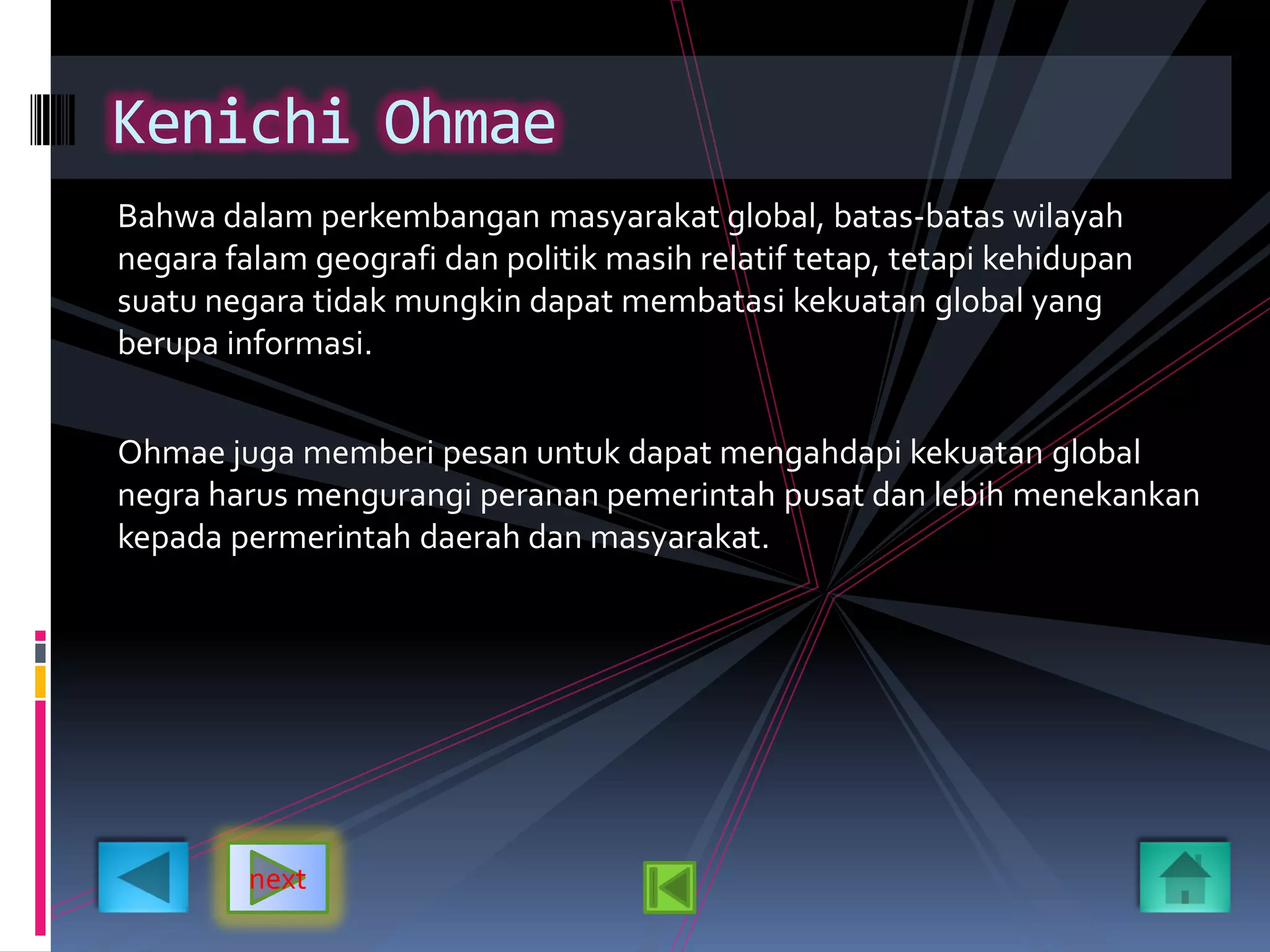 Bahwa dalam perkembangan masyarakat global, batas-batas wilayah
negara falam geografi dan politik masih relatif tetap, tetapi kehidupan
suatu negara tidak mungkin dapat membatasi kekuatan global yang
berupa informasi.
Ohmae juga memberi pesan untuk dapat mengahdapi kekuatan global
negra harus mengurangi peranan pemerintah pusat dan lebih menekankan
kepada permerintah daerah dan masyarakat.
Kenichi Ohmae
next
 