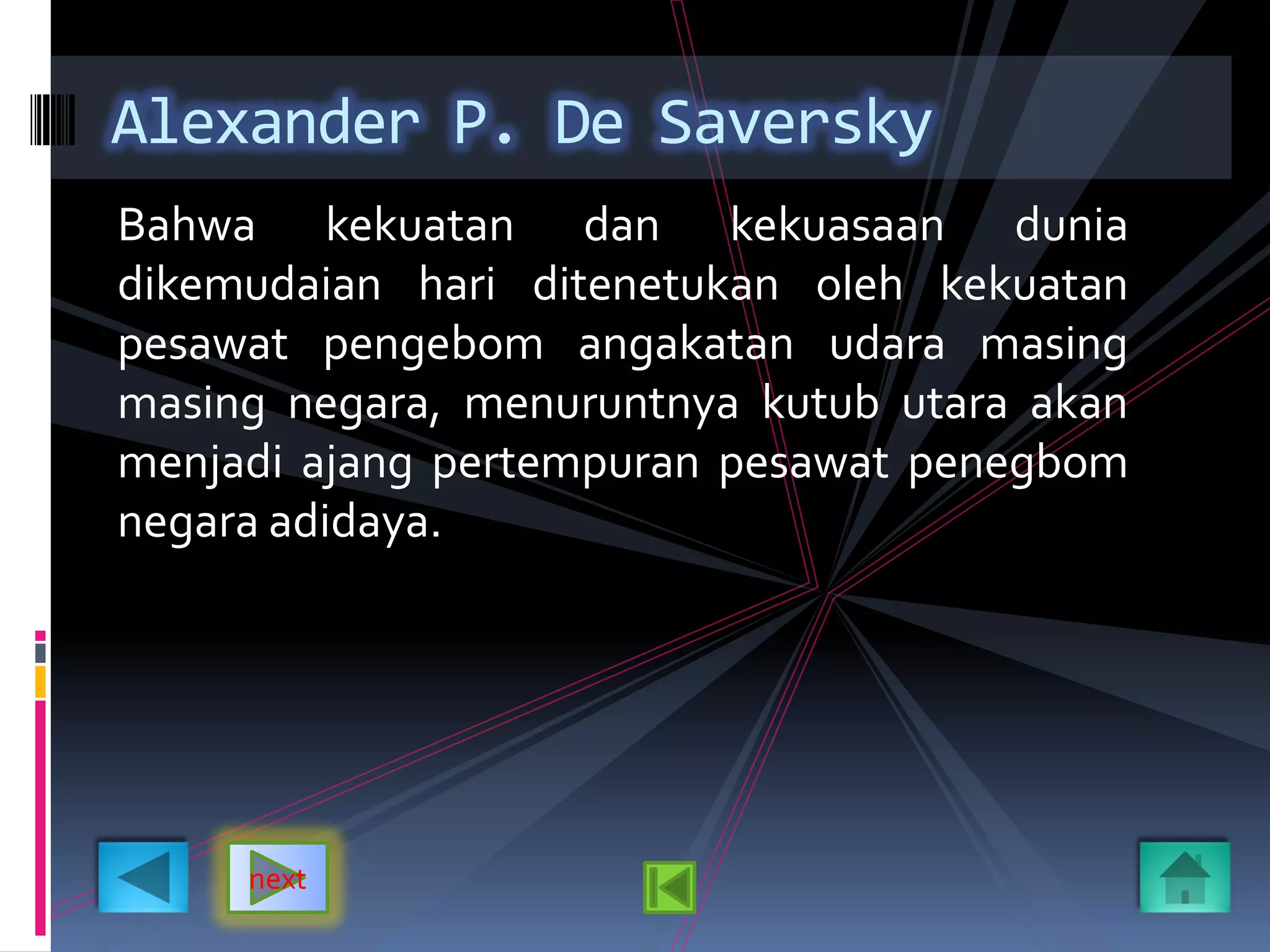 Bahwa kekuatan dan kekuasaan dunia
dikemudaian hari ditenetukan oleh kekuatan
pesawat pengebom angakatan udara masing
masing negara, menuruntnya kutub utara akan
menjadi ajang pertempuran pesawat penegbom
negara adidaya.
Alexander P. De Saversky
next
 