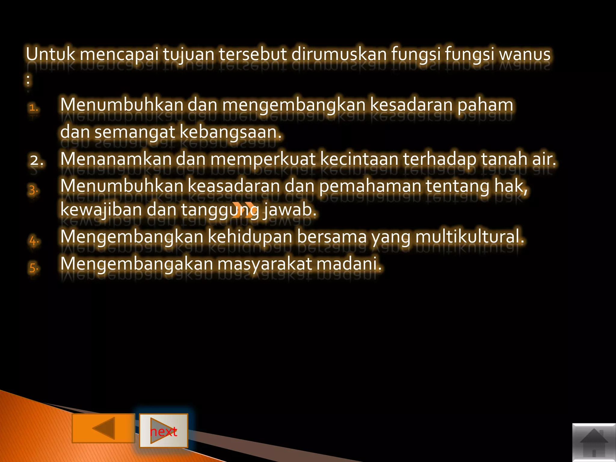 Untuk mencapai tujuan tersebut dirumuskan fungsi fungsi wanus
:
1. Menumbuhkan dan mengembangkan kesadaran paham
dan semangat kebangsaan.
2. Menanamkan dan memperkuat kecintaan terhadap tanah air.
3. Menumbuhkan keasadaran dan pemahaman tentang hak,
kewajiban dan tanggung jawab.
4. Mengembangkan kehidupan bersama yang multikultural.
5. Mengembangakan masyarakat madani.
next
 