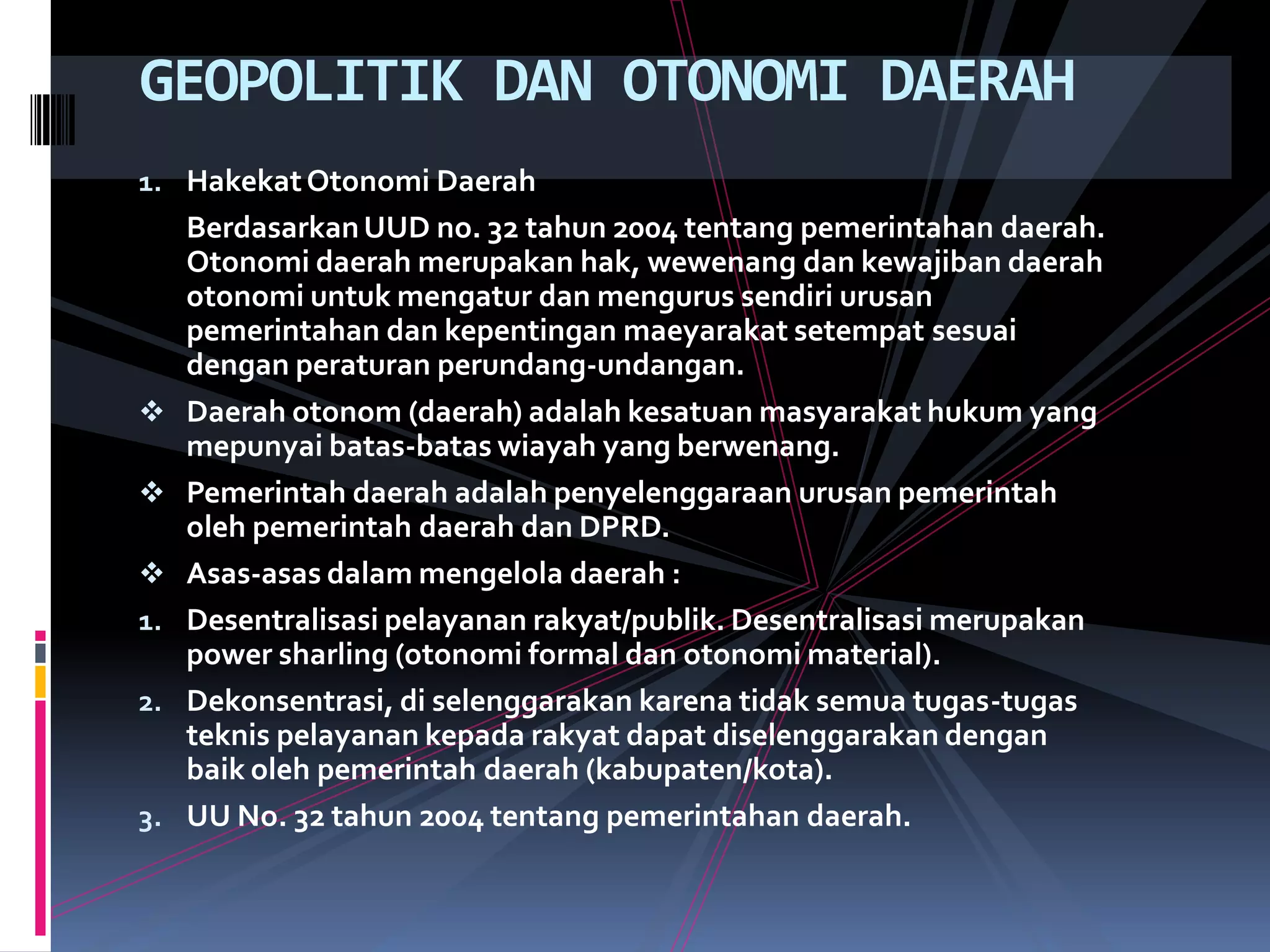 GEOPOLITIK DAN OTONOMI DAERAH
1. HakekatOtonomi Daerah
BerdasarkanUUD no. 32 tahun 2004 tentang pemerintahan daerah.
Otonomi daerah merupakan hak, wewenang dan kewajiban daerah
otonomi untuk mengatur dan mengurus sendiri urusan
pemerintahan dan kepentingan maeyarakat setempat sesuai
dengan peraturan perundang-undangan.
 Daerah otonom (daerah) adalah kesatuan masyarakat hukum yang
mepunyai batas-batas wiayah yang berwenang.
 Pemerintah daerah adalah penyelenggaraan urusan pemerintah
oleh pemerintah daerah dan DPRD.
 Asas-asas dalam mengelola daerah :
1. Desentralisasi pelayanan rakyat/publik. Desentralisasi merupakan
power sharling (otonomi formal dan otonomi material).
2. Dekonsentrasi, di selenggarakan karena tidak semua tugas-tugas
teknis pelayanan kepada rakyat dapat diselenggarakan dengan
baik oleh pemerintah daerah (kabupaten/kota).
3. UU No. 32 tahun 2004 tentang pemerintahan daerah.
 