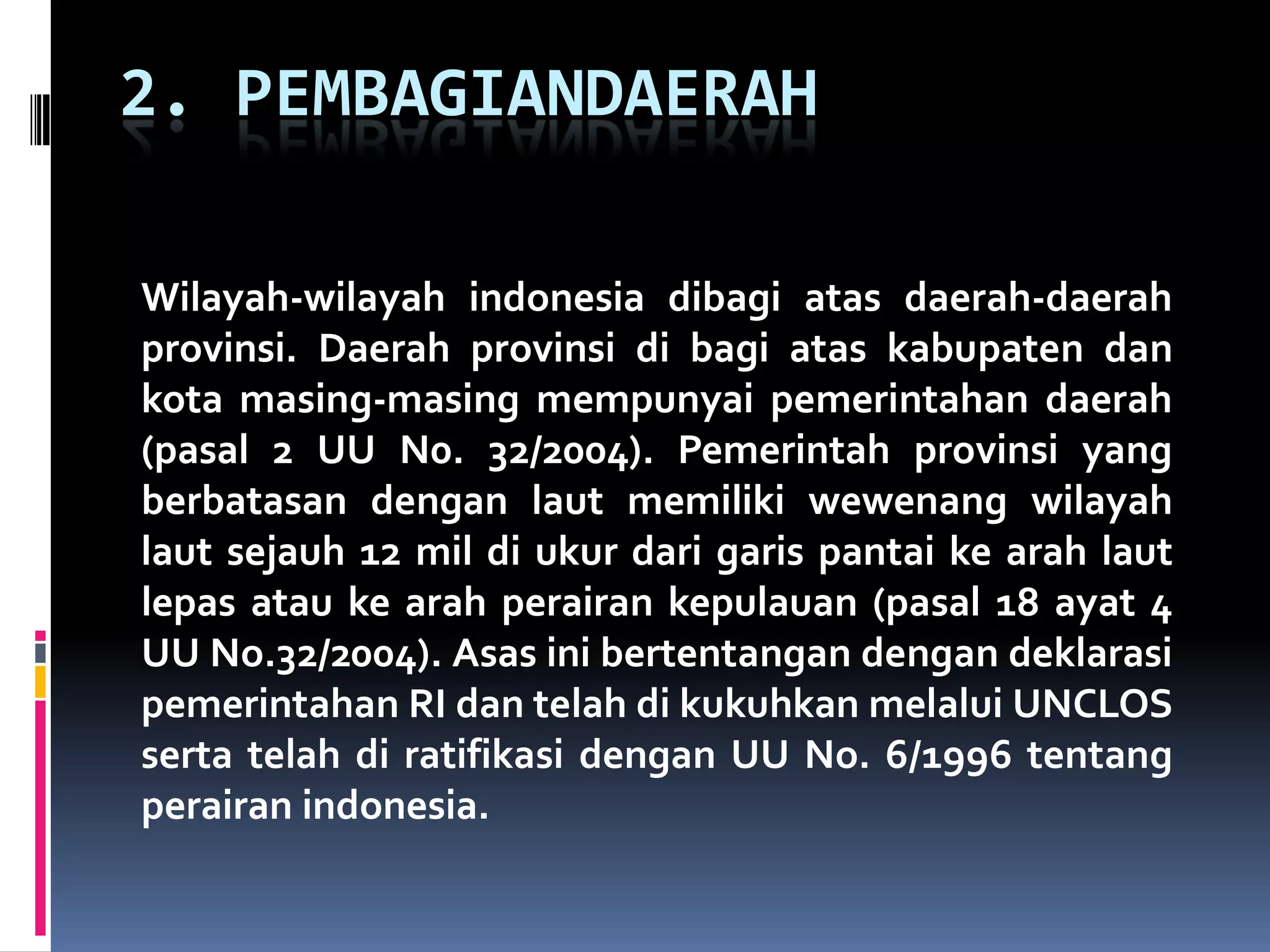 2. PEMBAGIANDAERAH
Wilayah-wilayah indonesia dibagi atas daerah-daerah
provinsi. Daerah provinsi di bagi atas kabupaten dan
kota masing-masing mempunyai pemerintahan daerah
(pasal 2 UU N0. 32/2004). Pemerintah provinsi yang
berbatasan dengan laut memiliki wewenang wilayah
laut sejauh 12 mil di ukur dari garis pantai ke arah laut
lepas atau ke arah perairan kepulauan (pasal 18 ayat 4
UU No.32/2004). Asas ini bertentangan dengan deklarasi
pemerintahan RI dan telah di kukuhkan melalui UNCLOS
serta telah di ratifikasi dengan UU No. 6/1996 tentang
perairan indonesia.
 
