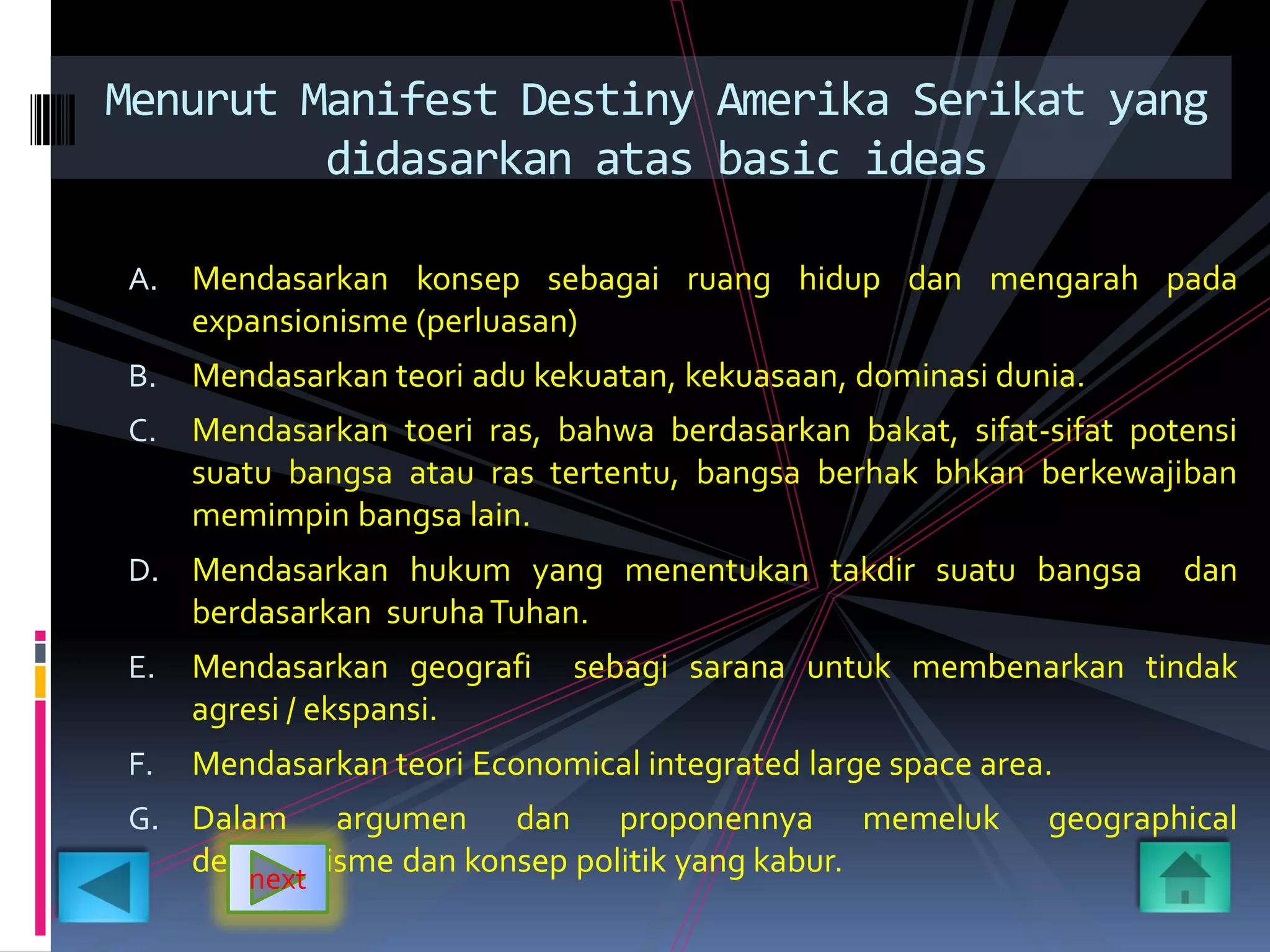 A. Mendasarkan konsep sebagai ruang hidup dan mengarah pada
expansionisme (perluasan)
B. Mendasarkan teori adu kekuatan, kekuasaan, dominasi dunia.
C. Mendasarkan toeri ras, bahwa berdasarkan bakat, sifat-sifat potensi
suatu bangsa atau ras tertentu, bangsa berhak bhkan berkewajiban
memimpin bangsa lain.
D. Mendasarkan hukum yang menentukan takdir suatu bangsa dan
berdasarkan suruhaTuhan.
E. Mendasarkan geografi sebagi sarana untuk membenarkan tindak
agresi / ekspansi.
F. Mendasarkan teori Economical integrated large space area.
G. Dalam argumen dan proponennya memeluk geographical
determinisme dan konsep politik yang kabur.
Menurut Manifest Destiny Amerika Serikat yang
didasarkan atas basic ideas
next
 