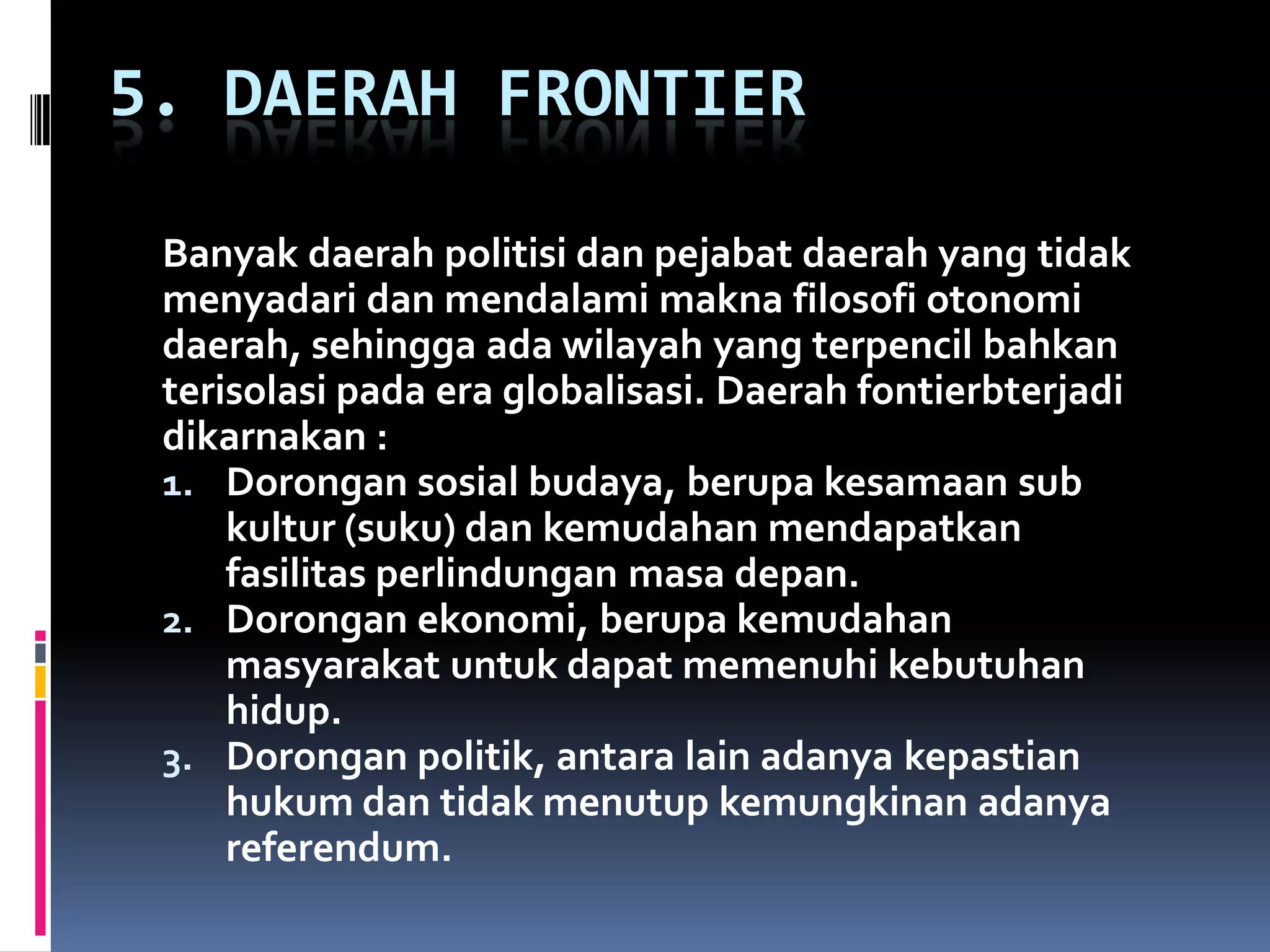 5. DAERAH FRONTIER
Banyak daerah politisi dan pejabat daerah yang tidak
menyadari dan mendalami makna filosofi otonomi
daerah, sehingga ada wilayah yang terpencil bahkan
terisolasi pada era globalisasi. Daerah fontierbterjadi
dikarnakan :
1. Dorongan sosial budaya, berupa kesamaan sub
kultur (suku) dan kemudahan mendapatkan
fasilitas perlindungan masa depan.
2. Dorongan ekonomi, berupa kemudahan
masyarakat untuk dapat memenuhi kebutuhan
hidup.
3. Dorongan politik, antara lain adanya kepastian
hukum dan tidak menutup kemungkinan adanya
referendum.
 